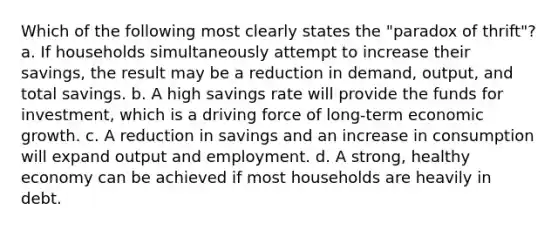 Which of the following most clearly states the "paradox of thrift"? a. If households simultaneously attempt to increase their savings, the result may be a reduction in demand, output, and total savings. b. A high savings rate will provide the funds for investment, which is a driving force of long-term economic growth. c. A reduction in savings and an increase in consumption will expand output and employment. d. A strong, healthy economy can be achieved if most households are heavily in debt.