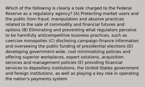 Which of the following is clearly a task charged to the Federal Reserve as a regulatory agency? (A) Protecting market users and the public from fraud, manipulation and abusive practices related to the sale of commodity and financial futures and options (B) Eliminating and preventing what regulators perceive to be harmfully anticompetitive business practices, such as coercive monopolies (C) disclosing campaign-finance information and overseeing the public funding of presidential elections (D) developing government-wide, cost minimializing policies and offering superior workplaces, expert solutions, acquisition services and management policies (E) providing financial services to depository institutions, the United States government and foreign institutions, as well as playing a key role in operating the nation's payments system