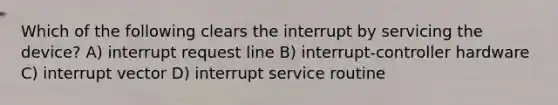 Which of the following clears the interrupt by servicing the device? A) interrupt request line B) interrupt-controller hardware C) interrupt vector D) interrupt service routine