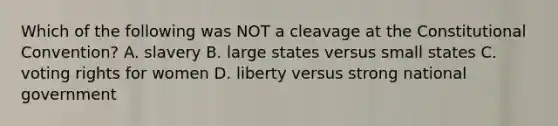 Which of the following was NOT a cleavage at the Constitutional Convention? A. slavery B. large states versus small states C. voting rights for women D. liberty versus strong national government