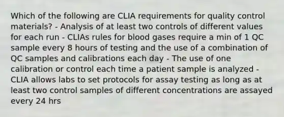 Which of the following are CLIA requirements for quality control materials? - Analysis of at least two controls of different values for each run - CLIAs rules for blood gases require a min of 1 QC sample every 8 hours of testing and the use of a combination of QC samples and calibrations each day - The use of one calibration or control each time a patient sample is analyzed - CLIA allows labs to set protocols for assay testing as long as at least two control samples of different concentrations are assayed every 24 hrs