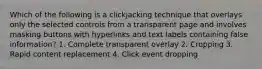 Which of the following is a clickjacking technique that overlays only the selected controls from a transparent page and involves masking buttons with hyperlinks and text labels containing false information? 1. Complete transparent overlay 2. Cropping 3. Rapid content replacement 4. Click event dropping