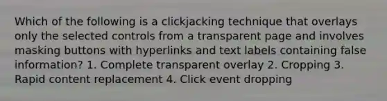 Which of the following is a clickjacking technique that overlays only the selected controls from a transparent page and involves masking buttons with hyperlinks and text labels containing false information? 1. Complete transparent overlay 2. Cropping 3. Rapid content replacement 4. Click event dropping