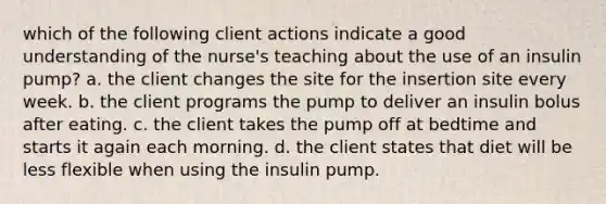 which of the following client actions indicate a good understanding of the nurse's teaching about the use of an insulin pump? a. the client changes the site for the insertion site every week. b. the client programs the pump to deliver an insulin bolus after eating. c. the client takes the pump off at bedtime and starts it again each morning. d. the client states that diet will be less flexible when using the insulin pump.