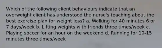 Which of the following client behaviours indicate that an overweight client has understood the nurse's teaching about the best exercise plan for weight loss? a. Walking for 40 minutes 6 or 7 days/week b. Lifting weights with friends three times/week c. Playing soccer for an hour on the weekend d. Running for 10-15 minutes three times/week