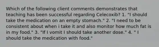 Which of the following client comments demonstrates that teaching has been successful regarding Celecoxib? 1. "I should take the medication on an empty stomach." 2. "I need to be consistent about when i take it and also monitor how much fat is in my food." 3. "If I vomit I should take another dose." 4. " I should take the medication with food."