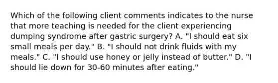 Which of the following client comments indicates to the nurse that more teaching is needed for the client experiencing dumping syndrome after gastric surgery? A. "I should eat six small meals per day." B. "I should not drink fluids with my meals." C. "I should use honey or jelly instead of butter." D. "I should lie down for 30-60 minutes after eating."