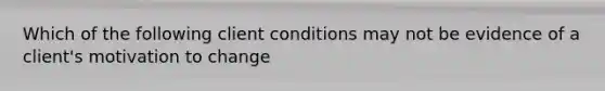 Which of the following client conditions may not be evidence of a client's motivation to change