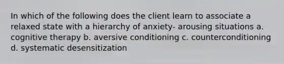 In which of the following does the client learn to associate a relaxed state with a hierarchy of anxiety- arousing situations a. cognitive therapy b. aversive conditioning c. counterconditioning d. systematic desensitization