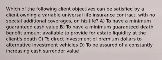 Which of the following client objectives can be satisfied by a client owning a variable universal life insurance contract, with no special additional coverages, on his life? A) To have a minimum guaranteed cash value B) To have a minimum guaranteed death benefit amount available to provide for estate liquidity at the client's death C) To direct investment of premium dollars to alternative investment vehicles D) To be assured of a constantly increasing cash surrender value