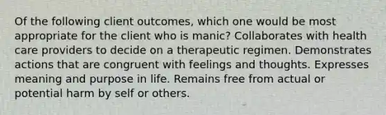 Of the following client outcomes, which one would be most appropriate for the client who is manic? Collaborates with health care providers to decide on a therapeutic regimen. Demonstrates actions that are congruent with feelings and thoughts. Expresses meaning and purpose in life. Remains free from actual or potential harm by self or others.