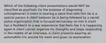 Which of the following client presentations would NOT be classified as psychotic for the purpose of diagnosing schizophrenia? A client is hearing a voice that tells him he is a special person A client believes he is being followed by a secret police organization that is focused exclusively on him A client has a flashback to a war experience that feels like it is happening again A client cannot organize his thoughts and stops responding in the middle of an interview. A client presents wearing an automobile tire around his waist and gives no explanation