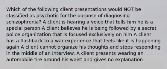 Which of the following client presentations would NOT be classified as psychotic for the purpose of diagnosing schizophrenia? A client is hearing a voice that tells him he is a special person A client believes he is being followed by a secret police organization that is focused exclusively on him A client has a flashback to a war experience that feels like it is happening again A client cannot organize his thoughts and stops responding in the middle of an interview. A client presents wearing an automobile tire around his waist and gives no explanation