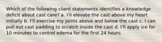 Which of the following client statements identifies a knowledge deficit about cast care? a. I'll elevate the cast above my heart initially b. I'll exercise my joints above and below the cast c. I can pull out cast padding to scratch inside the cast d. I'll apply ice for 10 minutes to control edema for the first 24 hours