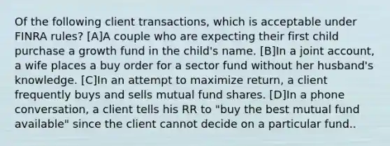 Of the following client transactions, which is acceptable under FINRA rules? [A]A couple who are expecting their first child purchase a growth fund in the child's name. [B]In a joint account, a wife places a buy order for a sector fund without her husband's knowledge. [C]In an attempt to maximize return, a client frequently buys and sells mutual fund shares. [D]In a phone conversation, a client tells his RR to "buy the best mutual fund available" since the client cannot decide on a particular fund..