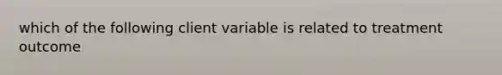 which of the following client variable is related to treatment outcome