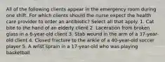 All of the following clients appear in the emergency room during one shift. For which clients should the nurse expect the health care provider to order an antibiotic? Select all that apply. 1. Cat bite to the hand of an elderly client 2. Laceration from broken glass in a 6-year-old client 3. Stab wound in the arm of a 37-year-old client 4. Closed fracture to the ankle of a 40-year-old soccer player 5. A wrist sprain in a 17-year-old who was playing basketball