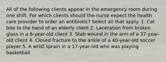 All of the following clients appear in the emergency room during one shift. For which clients should the nurse expect the health care provider to order an antibiotic? Select all that apply. 1. Cat bite to the hand of an elderly client 2. Laceration from broken glass in a 6-year-old client 3. Stab wound in the arm of a 37-year-old client 4. Closed fracture to the ankle of a 40-year-old soccer player 5. A wrist sprain in a 17-year-old who was playing basketball