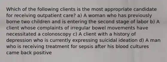 Which of the following clients is the most appropriate candidate for receiving outpatient care? a) A woman who has previously borne two children and is entering the second stage of labor b) A client whose complaints of irregular bowel movements have necessitated a colonoscopy c) A client with a history of depression who is currently expressing suicidal ideation d) A man who is receiving treatment for sepsis after his blood cultures came back positive