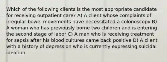 Which of the following clients is the most appropriate candidate for receiving outpatient care? A) A client whose complaints of irregular bowel movements have necessitated a colonoscopy B) A woman who has previously borne two children and is entering the second stage of labor C) A man who is receiving treatment for sepsis after his blood cultures came back positive D) A client with a history of depression who is currently expressing suicidal ideation