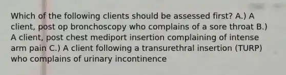 Which of the following clients should be assessed first? A.) A client, post op bronchoscopy who complains of a sore throat B.) A client, post chest mediport insertion complaining of intense arm pain C.) A client following a transurethral insertion (TURP) who complains of urinary incontinence