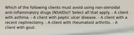 Which of the following clients must avoid using non-steroidal anti-inflammatory drugs (NSAIDs)? Select all that apply. - A client with asthma. - A client with peptic ulcer disease. - A client with a recent nephrectomy. - A client with rheumatoid arthritis. - A client with gout.