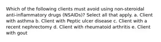 Which of the following clients must avoid using non-steroidal anti-inflammatory drugs (NSAIDs)? Select all that apply. a. Client with asthma b. Client with Peptic ulcer disease c. Client with a recent nephrectomy d. Client with rheumatoid arthritis e. Client with gout