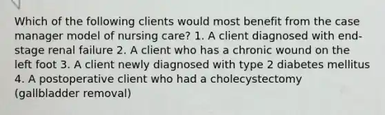 Which of the following clients would most benefit from the case manager model of nursing care? 1. A client diagnosed with end-stage renal failure 2. A client who has a chronic wound on the left foot 3. A client newly diagnosed with type 2 diabetes mellitus 4. A postoperative client who had a cholecystectomy (gallbladder removal)