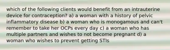 which of the following clients would benefit from an intrauterine device for contraception? a) a woman with a history of pelvic inflammatory disease b) a woman who is monogamous and can't remember to take her OCPs every day c) a woman who has multiple partners and wishes to not become pregnant d) a woman who wishes to prevent getting STIs