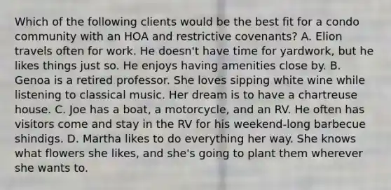 Which of the following clients would be the best fit for a condo community with an HOA and restrictive covenants? A. Elion travels often for work. He doesn't have time for yardwork, but he likes things just so. He enjoys having amenities close by. B. Genoa is a retired professor. She loves sipping white wine while listening to classical music. Her dream is to have a chartreuse house. C. Joe has a boat, a motorcycle, and an RV. He often has visitors come and stay in the RV for his weekend-long barbecue shindigs. D. Martha likes to do everything her way. She knows what flowers she likes, and she's going to plant them wherever she wants to.