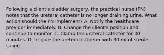 Following a client's bladder surgery, the practical nurse (PN) notes that the ureteral catheter is no longer draining urine. What action should the PN implement? A. Notify the healthcare provider immediately. B. Change the client's position and continue to monitor. C. Clamp the ureteral catheter for 30 minutes. D. Irrigate the ureteral catheter with 30 ml of sterile saline.