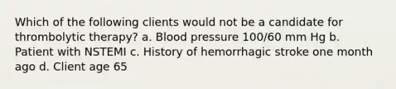 Which of the following clients would not be a candidate for thrombolytic therapy? a. Blood pressure 100/60 mm Hg b. Patient with NSTEMI c. History of hemorrhagic stroke one month ago d. Client age 65