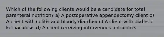 Which of the following clients would be a candidate for total parenteral nutrition? a) A postoperative appendectomy client b) A client with colitis and bloody diarrhea c) A client with diabetic ketoacidosis d) A client receiving intravenous antibiotics