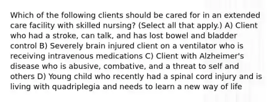 Which of the following clients should be cared for in an extended care facility with skilled nursing? (Select all that apply.) A) Client who had a stroke, can talk, and has lost bowel and bladder control B) Severely brain injured client on a ventilator who is receiving intravenous medications C) Client with Alzheimer's disease who is abusive, combative, and a threat to self and others D) Young child who recently had a spinal cord injury and is living with quadriplegia and needs to learn a new way of life