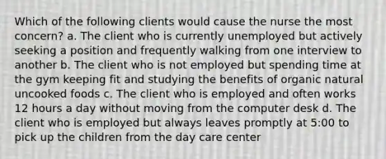 Which of the following clients would cause the nurse the most concern? a. The client who is currently unemployed but actively seeking a position and frequently walking from one interview to another b. The client who is not employed but spending time at the gym keeping fit and studying the benefits of organic natural uncooked foods c. The client who is employed and often works 12 hours a day without moving from the computer desk d. The client who is employed but always leaves promptly at 5:00 to pick up the children from the day care center