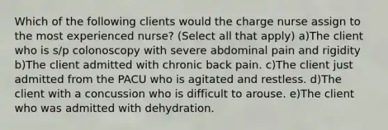 Which of the following clients would the charge nurse assign to the most experienced nurse? (Select all that apply) a)The client who is s/p colonoscopy with severe abdominal pain and rigidity b)The client admitted with chronic back pain. c)The client just admitted from the PACU who is agitated and restless. d)The client with a concussion who is difficult to arouse. e)The client who was admitted with dehydration.