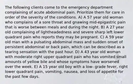 The following clients come to the emergency department complaining of acute abdominal pain. Prioritize them for care in order of the severity of the conditions. A) A 57 year old woman who complains of a sore throat and gnawing mid-epigastric pain that is worse between meals and during the night. B) A 27 year old complaining of lightheadedness and severe sharp left lower quadrant pain who reports they may be pregnant. C) A 59 year old man with a pulsating abdominal mass and sudden onset of persistent abdominal or back pain, which can be described as a tearing sensation with the past hour. D) A 43 year old woman with moderate right upper quadrant pain who has vomited small amounts of yellow bile and whose symptoms have worsened over the week. E) A 15 year old boy with a low- grade fever, right lower quadrant pain, vomiting, nausea, and loss of appetite for the past few days.