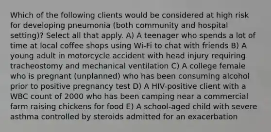 Which of the following clients would be considered at high risk for developing pneumonia (both community and hospital setting)? Select all that apply. A) A teenager who spends a lot of time at local coffee shops using Wi-Fi to chat with friends B) A young adult in motorcycle accident with head injury requiring tracheostomy and mechanical ventilation C) A college female who is pregnant (unplanned) who has been consuming alcohol prior to positive pregnancy test D) A HIV-positive client with a WBC count of 2000 who has been camping near a commercial farm raising chickens for food E) A school-aged child with severe asthma controlled by steroids admitted for an exacerbation