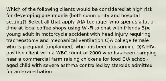 Which of the following clients would be considered at high risk for developing pneumonia (both community and hospital setting)? Select all that apply. A)A teenager who spends a lot of time at local coffee shops using Wi-Fi to chat with friends B)A young adult in motorcycle accident with head injury requiring tracheostomy and mechanical ventilation C)A college female who is pregnant (unplanned) who has been consuming D)A HIV-positive client with a WBC count of 2000 who has been camping near a commercial farm raising chickens for food E)A school-aged child with severe asthma controlled by steroids admitted for an exacerbation