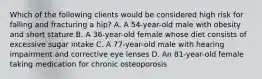 Which of the following clients would be considered high risk for falling and fracturing a hip? A. A 54-year-old male with obesity and short stature B. A 36-year-old female whose diet consists of excessive sugar intake C. A 77-year-old male with hearing impairment and corrective eye lenses D. An 81-year-old female taking medication for chronic osteoporosis