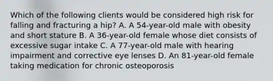 Which of the following clients would be considered high risk for falling and fracturing a hip? A. A 54-year-old male with obesity and short stature B. A 36-year-old female whose diet consists of excessive sugar intake C. A 77-year-old male with hearing impairment and corrective eye lenses D. An 81-year-old female taking medication for chronic osteoporosis