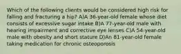 Which of the following clients would be considered high risk for falling and fracturing a hip? A)A 36-year-old female whose diet consists of excessive sugar intake B)A 77-year-old male with hearing impairment and corrective eye lenses C)A 54-year-old male with obesity and short stature D)An 81-year-old female taking medication for chronic osteoporosis