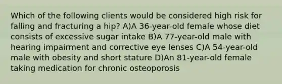 Which of the following clients would be considered high risk for falling and fracturing a hip? A)A 36-year-old female whose diet consists of excessive sugar intake B)A 77-year-old male with hearing impairment and corrective eye lenses C)A 54-year-old male with obesity and short stature D)An 81-year-old female taking medication for chronic osteoporosis