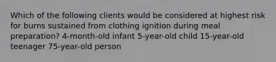 Which of the following clients would be considered at highest risk for burns sustained from clothing ignition during meal preparation? 4-month-old infant 5-year-old child 15-year-old teenager 75-year-old person