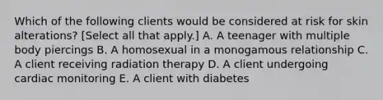 Which of the following clients would be considered at risk for skin alterations? [Select all that apply.] A. A teenager with multiple body piercings B. A homosexual in a monogamous relationship C. A client receiving radiation therapy D. A client undergoing cardiac monitoring E. A client with diabetes