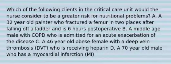 Which of the following clients in the critical care unit would the nurse consider to be a greater risk for nutritional problems? A. A 32 year old painter who fractured a femur in two places after falling off a ladder and is 6 hours postoperative B. A middle age male with COPD who is admitted for an acute exacerbation of the disease C. A 46 year old obese female with a deep vein thrombosis (DVT) who is receiving heparin D. A 70 year old male who has a myocardial infarction (MI)