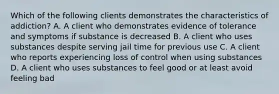 Which of the following clients demonstrates the characteristics of addiction? A. A client who demonstrates evidence of tolerance and symptoms if substance is decreased B. A client who uses substances despite serving jail time for previous use C. A client who reports experiencing loss of control when using substances D. A client who uses substances to feel good or at least avoid feeling bad