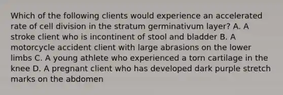 Which of the following clients would experience an accelerated rate of <a href='https://www.questionai.com/knowledge/kjHVAH8Me4-cell-division' class='anchor-knowledge'>cell division</a> in the stratum germinativum layer? A. A stroke client who is incontinent of stool and bladder B. A motorcycle accident client with large abrasions on the <a href='https://www.questionai.com/knowledge/kF4ILRdZqC-lower-limb' class='anchor-knowledge'>lower limb</a>s C. A young athlete who experienced a torn cartilage in the knee D. A pregnant client who has developed dark purple stretch marks on the abdomen