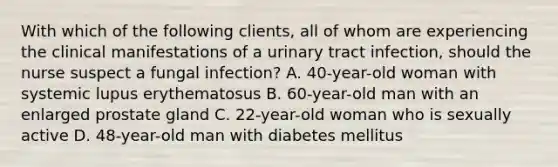 With which of the following clients, all of whom are experiencing the clinical manifestations of a urinary tract infection, should the nurse suspect a fungal infection? A. 40-year-old woman with systemic lupus erythematosus B. 60-year-old man with an enlarged prostate gland C. 22-year-old woman who is sexually active D. 48-year-old man with diabetes mellitus