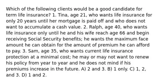 Which of the following clients would be a good candidate for term life insurance? 1. Tina, age 21, who wants life insurance for only 20 years until her mortgage is paid off and who does not want to accumulate a cash value. 2. Ralph, age 40, who wants life insurance only until he and his wife reach age 66 and begin receiving Social Security benefits; he wants the maximum face amount he can obtain for the amount of premium he can afford to pay. 3. Sam, age 35, who wants current life insurance protection at a minimal cost; he may or may not want to renew his policy from year to year and he does not mind if his premiums increase in the future. A) 2 and 3. B) 1 only. C) 1, 2, and 3. D) 1 and 2.